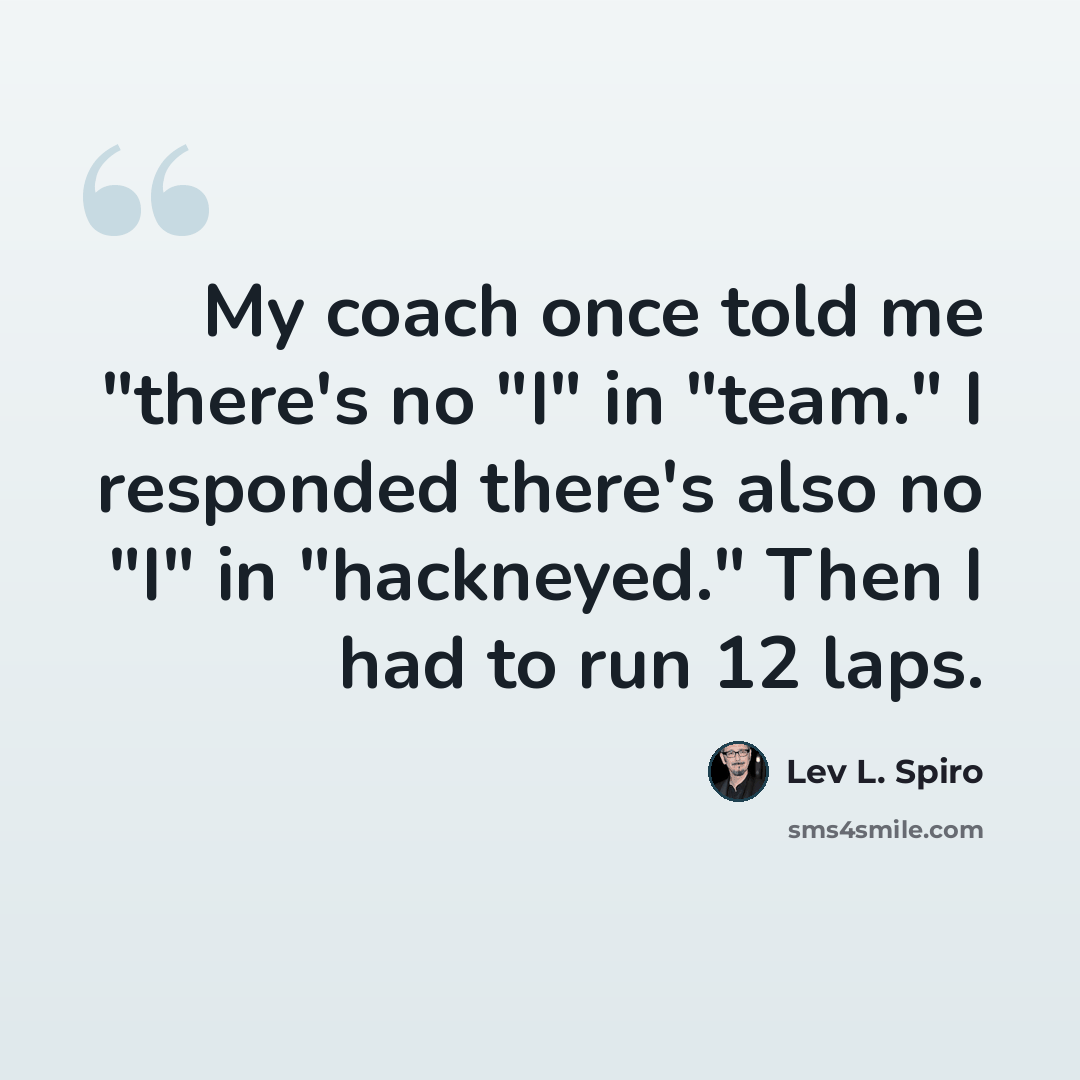 “My coach once told me "there's no "I" in "team." I responded there's also no "I" in "hackneyed." Then I had to run 12 laps.” quote by Lev L. Spiro