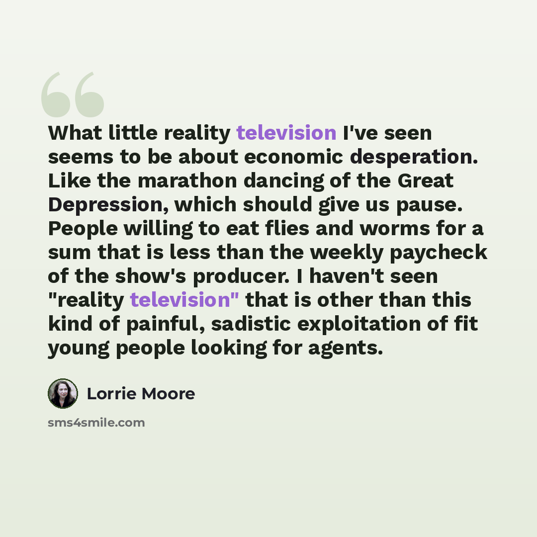 “What little reality television I've seen seems to be about economic desperation. Like the marathon dancing of the Great Depression, which should give us pause. People willing to eat flies and worms for a sum that is less than the weekly paycheck of the show's producer. I haven't seen "reality…” quote by Lorrie Moore
