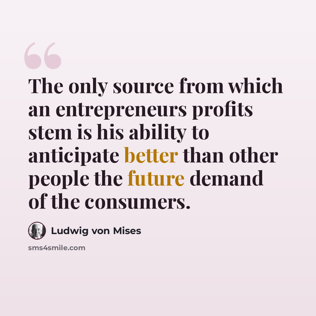 “The only source from which an entrepreneurs profits stem is his ability to anticipate better than other people the future demand of the consumers.” quote by Ludwig von Mises