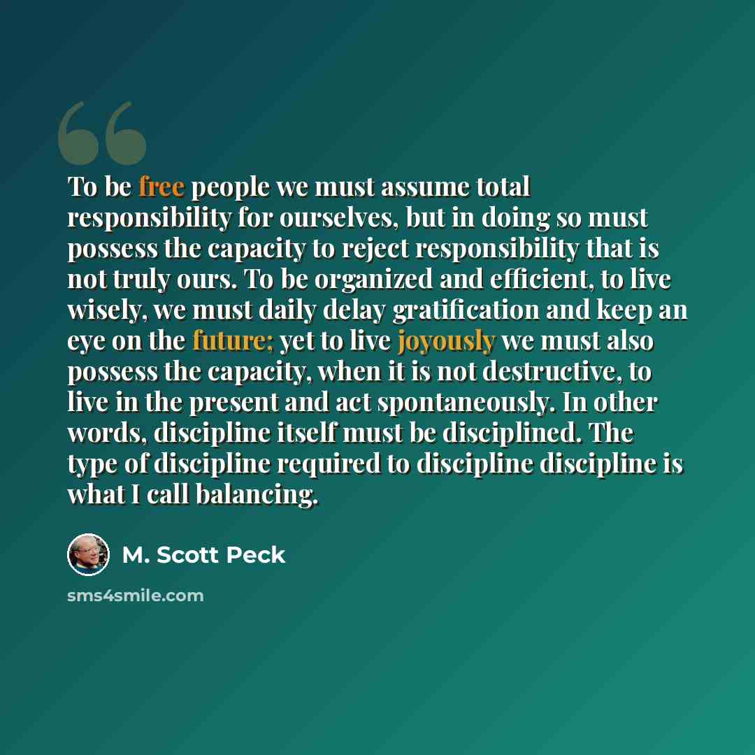 “To be free people we must assume total responsibility for ourselves, but in doing so must possess the capacity to reject responsibility that is not truly ours. To be organized and efficient, to live wisely, we must daily delay gratification and keep an eye on the future; yet to live joyously we…” quote by M. Scott Peck