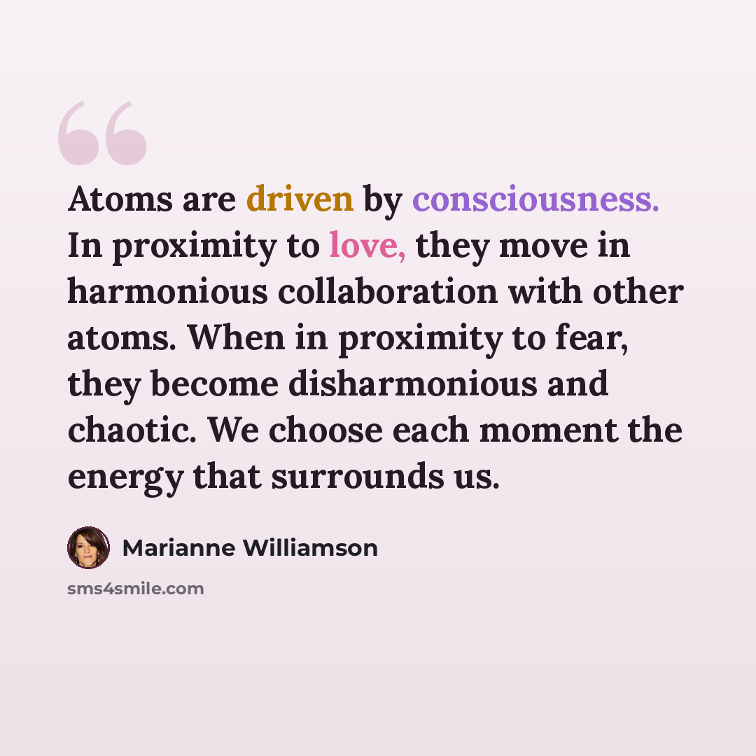 “Atoms are driven by consciousness. In proximity to love, they move in harmonious collaboration with other atoms. When in proximity to fear, they become disharmonious and chaotic. We choose each moment the energy that surrounds us.” quote by Marianne Williamson