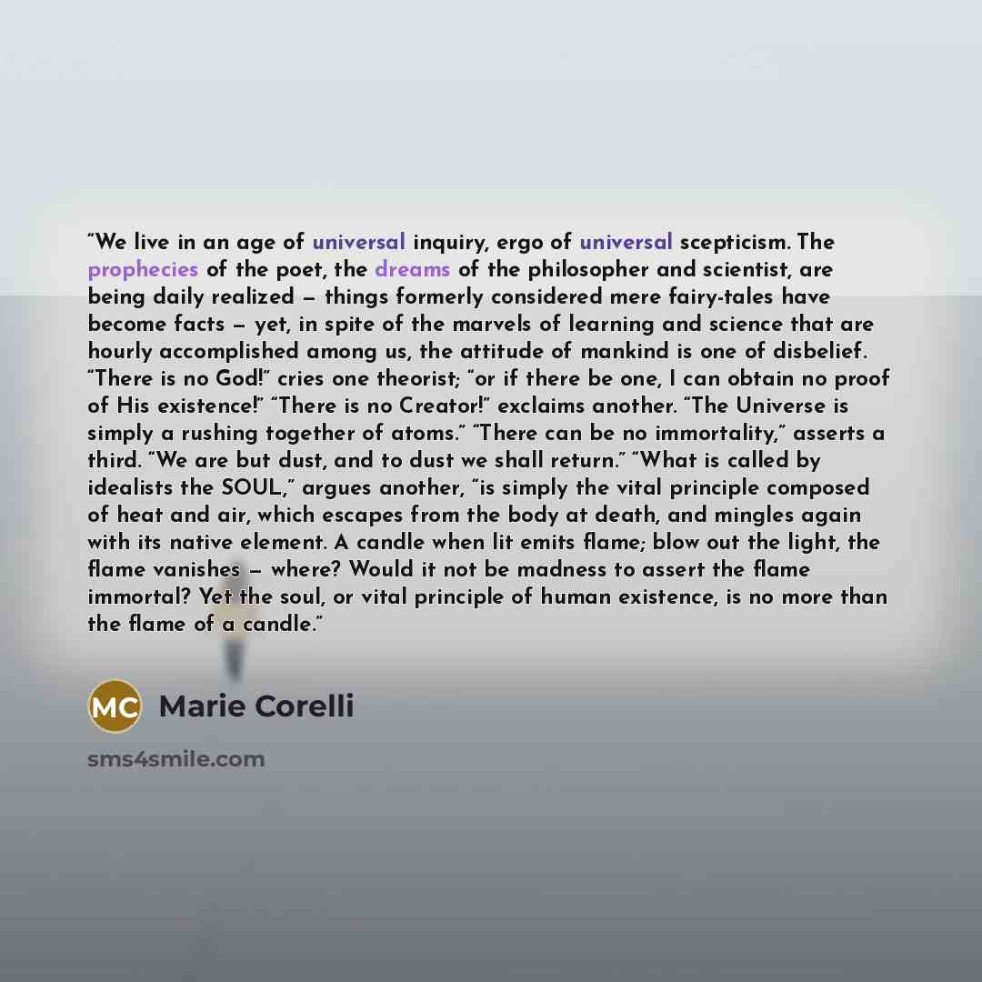 “We live in an age of universal inquiry, ergo of universal scepticism. The prophecies of the poet, the dreams of the philosopher and scientist, are being daily realized — things formerly considered mere fairy-tales have become facts — yet, in spite of the marvels of learning and science that are…” quote by Marie Corelli
