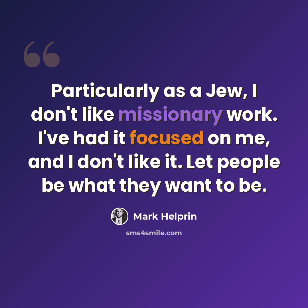 “Particularly as a Jew, I don't like missionary work. I've had it focused on me, and I don't like it. Let people be what they want to be.” quote by Mark Helprin
