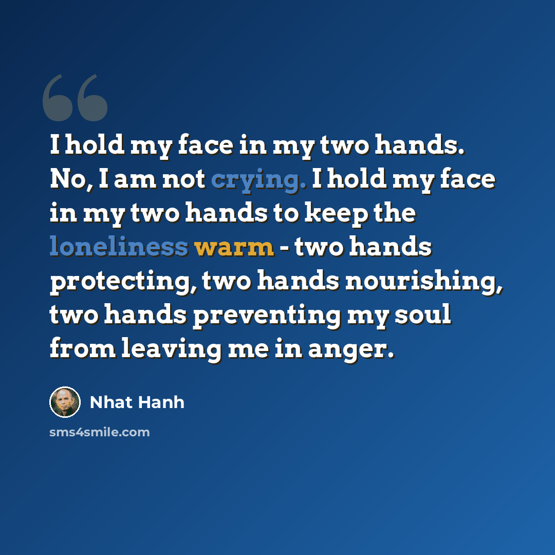 “I hold my face in my two hands. No, I am not crying. I hold my face in my two hands to keep the loneliness warm - two hands protecting, two hands nourishing, two hands preventing my soul from leaving me in anger.” quote by Nhat Hanh