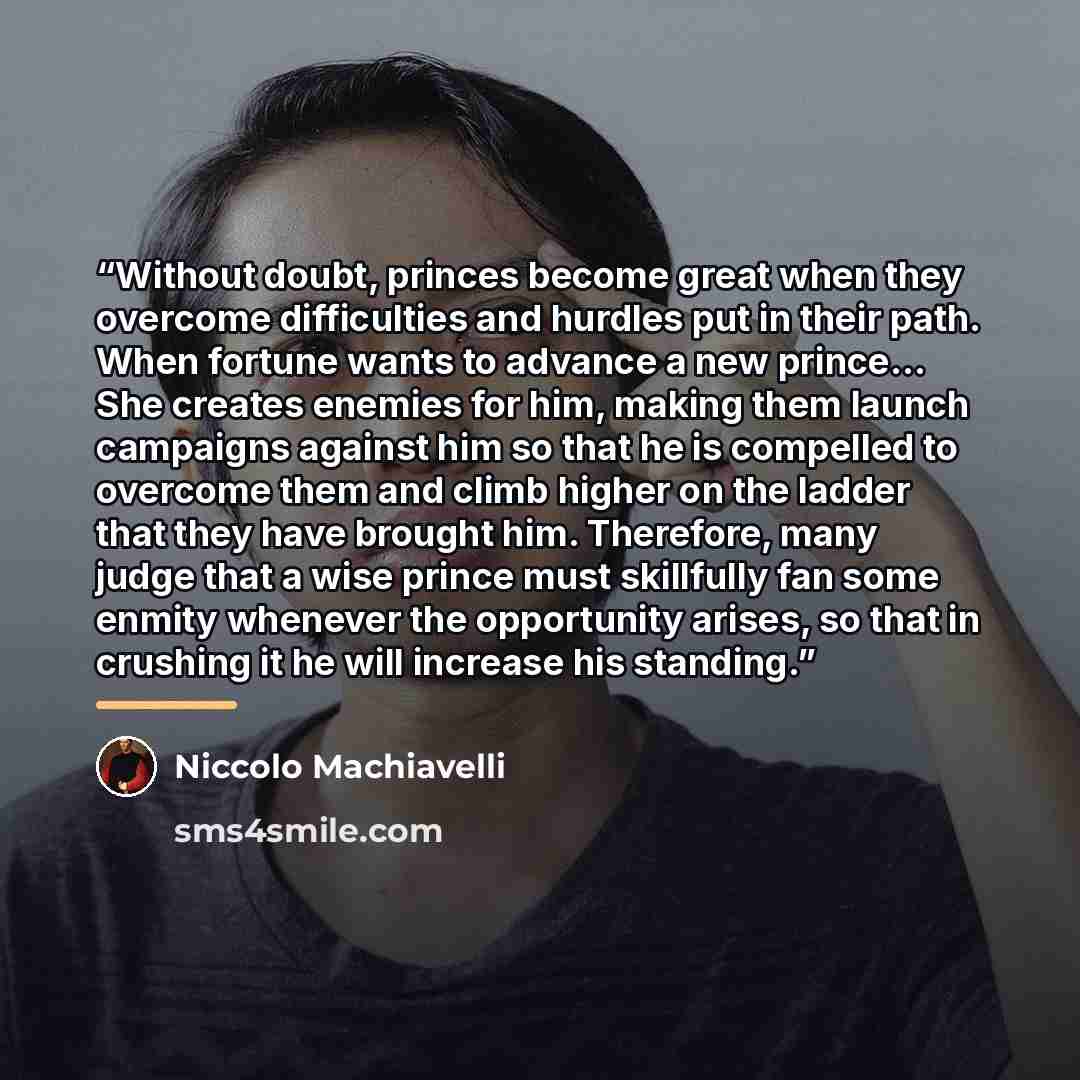 “Without doubt, princes become great when they overcome difficulties and hurdles put in their path. When fortune wants to advance a new prince... She creates enemies for him, making them launch campaigns against him so that he is compelled to overcome them and climb higher on the ladder that they…” quote by Niccolò Machiavelli