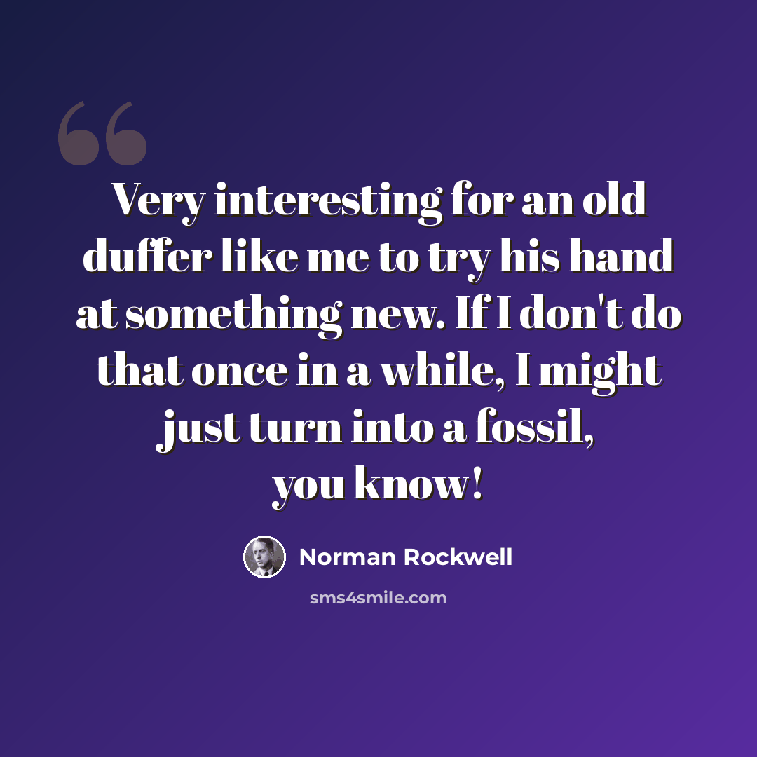 “Very interesting for an old duffer like me to try his hand at something new. If I don't do that once in a while, I might just turn into a fossil, you know!” quote by Norman Rockwell