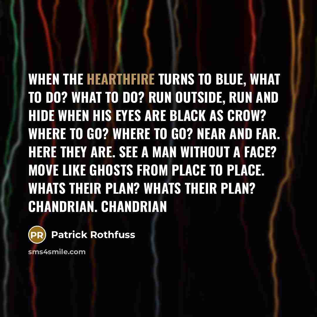 “When the hearthfire turns to blue, what to do? what to do? run outside, run and hide when his eyes are black as crow? where to go? where to go? near and far. Here they are. see a man without a face? move like ghosts from place to place. whats their plan? whats their plan? Chandrian. Chandrian” quote by Patrick Rothfuss
