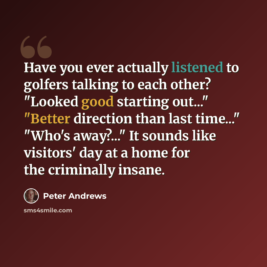 “Have you ever actually listened to golfers talking to each other? "Looked good starting out..." "Better direction than last time..." "Who's away?..." It sounds like visitors' day at a home for the criminally insane.” quote by Peter Andrews