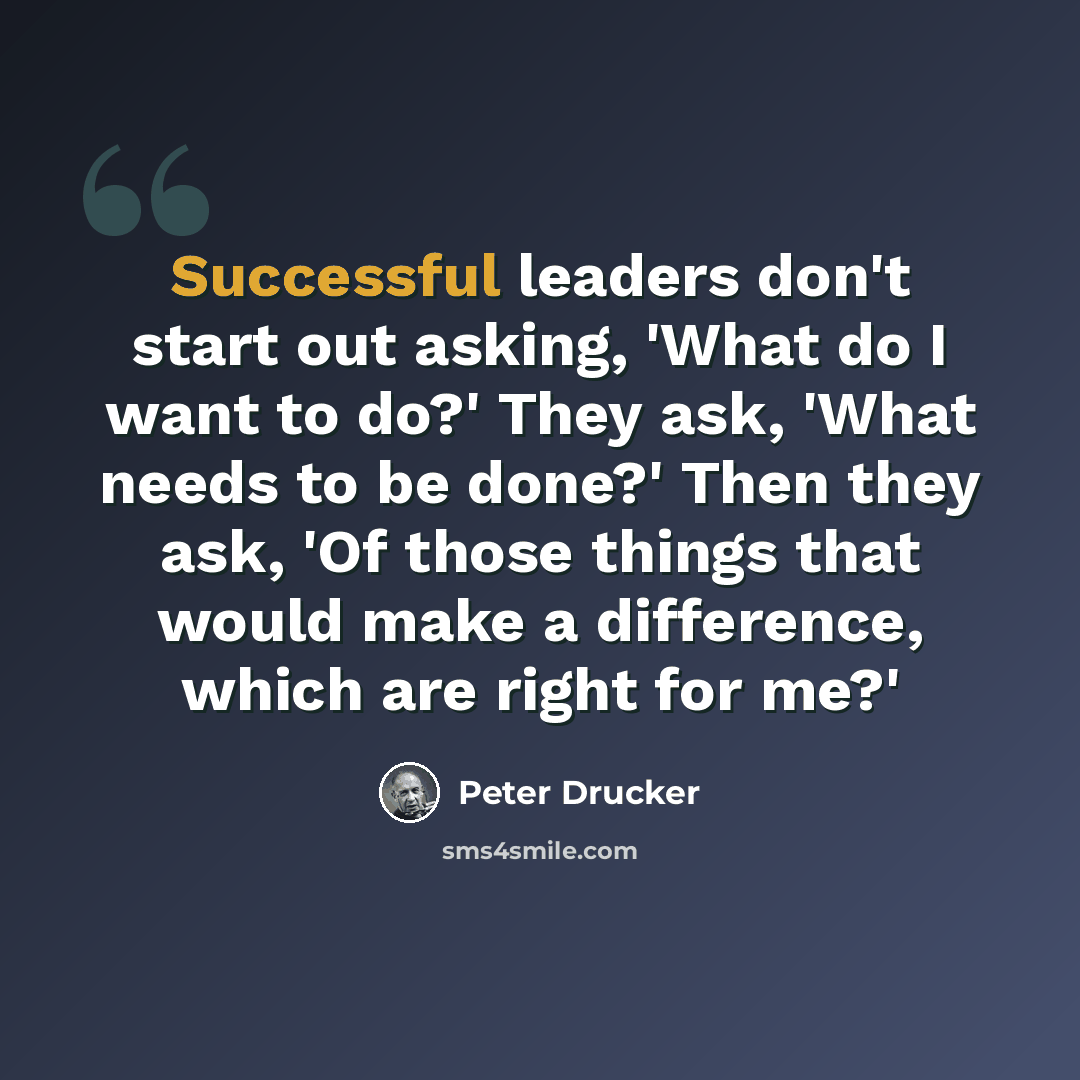 “Successful leaders don't start out asking, 'What do I want to do?' They ask, 'What needs to be done?' Then they ask, 'Of those things that would make a difference, which are right for me?'” quote by Peter Drucker