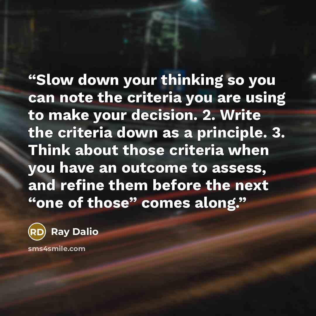 “Slow down your thinking so you can note the criteria you are using to make your decision. 2. Write the criteria down as a principle. 3. Think about those criteria when you have an outcome to assess, and refine them before the next “one of those” comes along.” quote by Ray Dalio