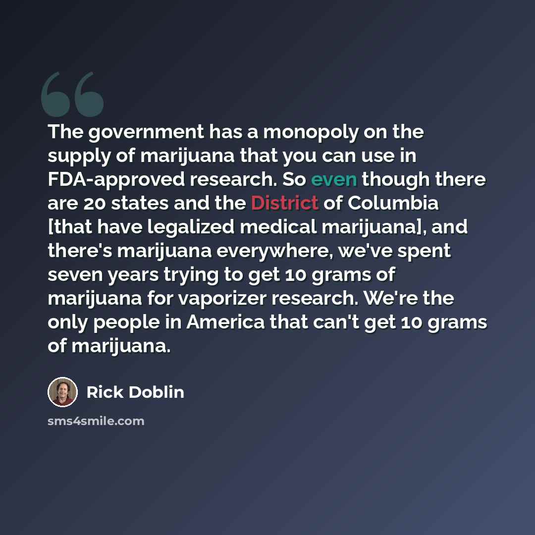 “The government has a monopoly on the supply of marijuana that you can use in FDA-approved research. So even though there are 20 states and the District of Columbia [that have legalized medical marijuana], and there's marijuana everywhere, we've spent seven years trying to get 10 grams of marijuana…” quote by Rick Doblin