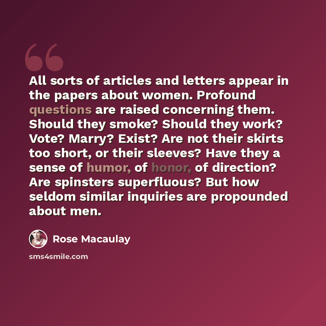 “All sorts of articles and letters appear in the papers about women. Profound questions are raised concerning them. Should they smoke? Should they work? Vote? Marry? Exist? Are not their skirts too short, or their sleeves? Have they a sense of humor, of honor, of direction? Are spinsters…” quote by Rose Macaulay
