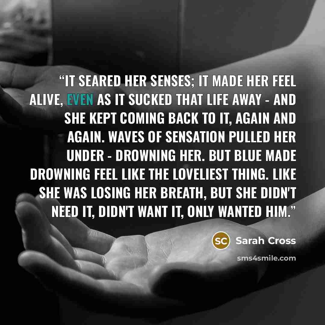 “It seared her senses; it made her feel alive, even as it sucked that life away - and she kept coming back to it, again and again. Waves of sensation pulled her under - drowning her. But Blue made drowning feel like the loveliest thing. Like she was losing her breath, but she didn't need it, didn't…” quote by Sarah Cross
