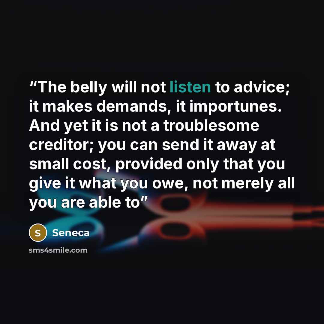 “The belly will not listen to advice; it makes demands, it importunes. And yet it is not a troublesome creditor; you can send it away at small cost, provided only that you give it what you owe, not merely all you are able to” quote by Seneca