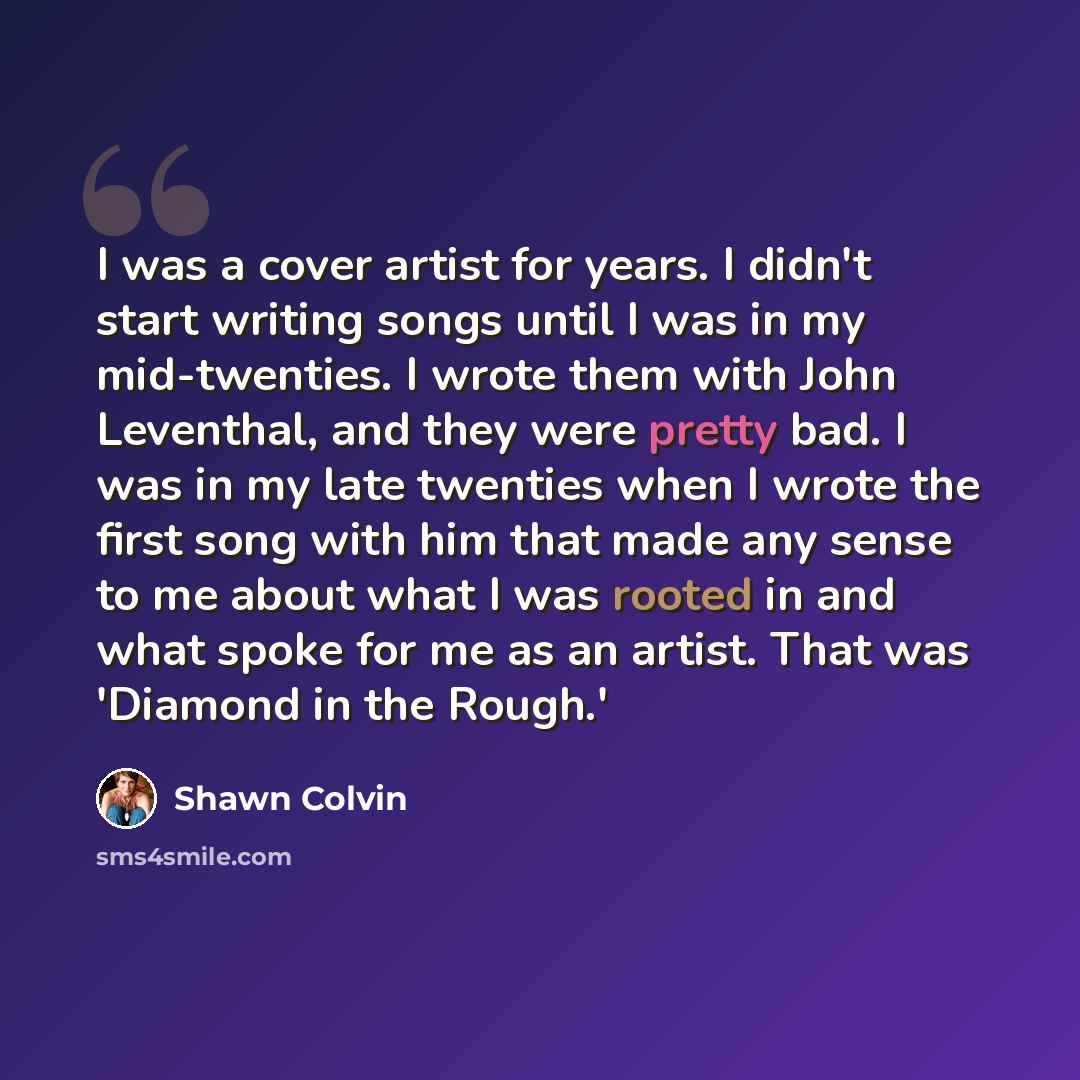 “I was a cover artist for years. I didn't start writing songs until I was in my mid-twenties. I wrote them with John Leventhal, and they were pretty bad. I was in my late twenties when I wrote the first song with him that made any sense to me about what I was rooted in and what spoke for me as an…” quote by Shawn Colvin
