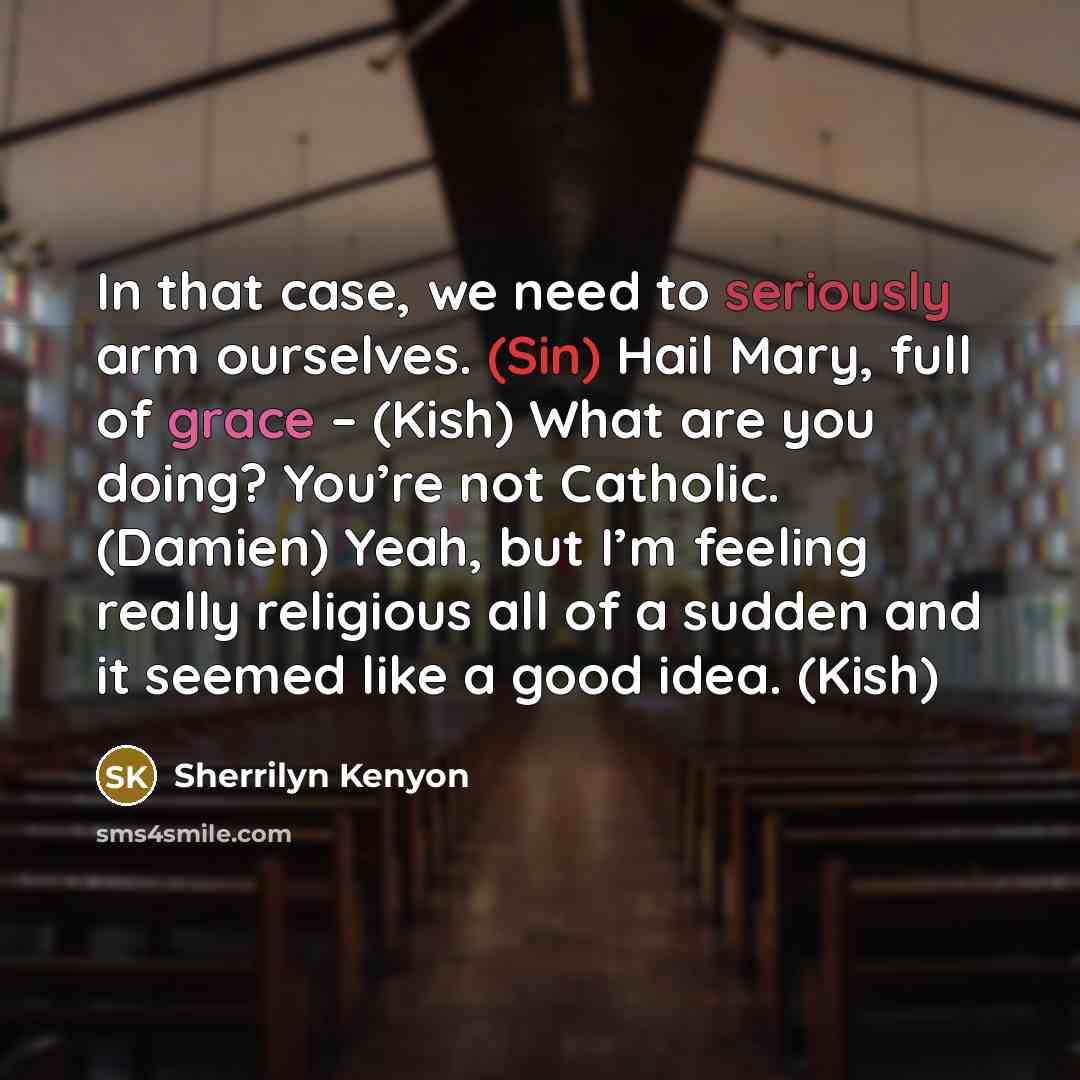“In that case, we need to seriously arm ourselves. (Sin) Hail Mary, full of grace – (Kish) What are you doing? You’re not Catholic. (Damien) Yeah, but I’m feeling really religious all of a sudden and it seemed like a good idea. (Kish)” quote by Sherrilyn Kenyon