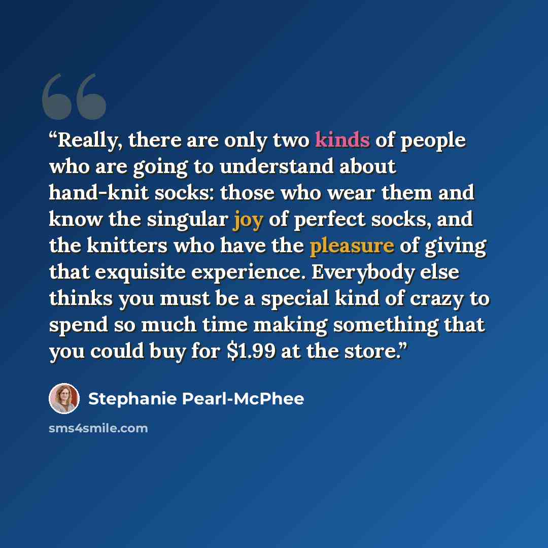 “Really, there are only two kinds of people who are going to understand about hand-knit socks: those who wear them and know the singular joy of perfect socks, and the knitters who have the pleasure of giving that exquisite experience. Everybody else thinks you must be a special kind of crazy to…” quote by Stephanie Pearl-McPhee