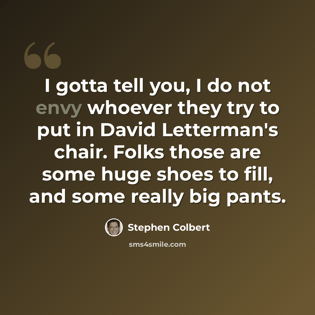 “I gotta tell you, I do not envy whoever they try to put in David Letterman's chair. Folks those are some huge shoes to fill, and some really big pants.” quote by Stephen Colbert