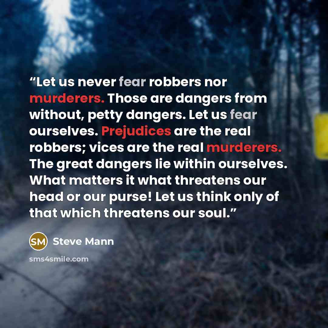 “Let us never fear robbers nor murderers. Those are dangers from without, petty dangers. Let us fear ourselves. Prejudices are the real robbers; vices are the real murderers. The great dangers lie within ourselves. What matters it what threatens our head or our purse! Let us think only of that…” quote by Steve Mann