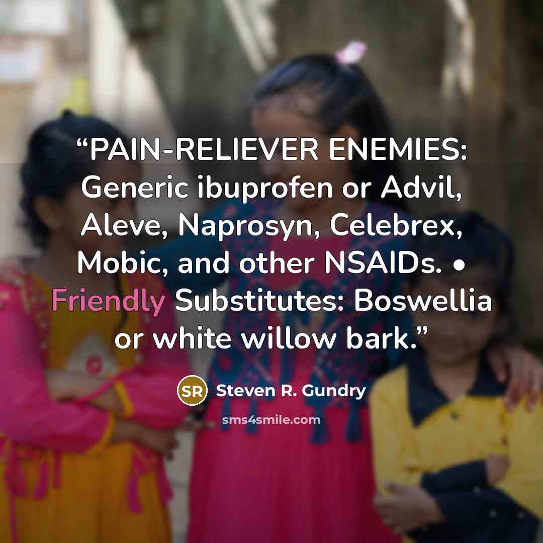 “PAIN-RELIEVER ENEMIES: Generic ibuprofen or Advil, Aleve, Naprosyn, Celebrex, Mobic, and other NSAIDs. • Friendly Substitutes: Boswellia or white willow bark.” quote by Steven R. Gundry