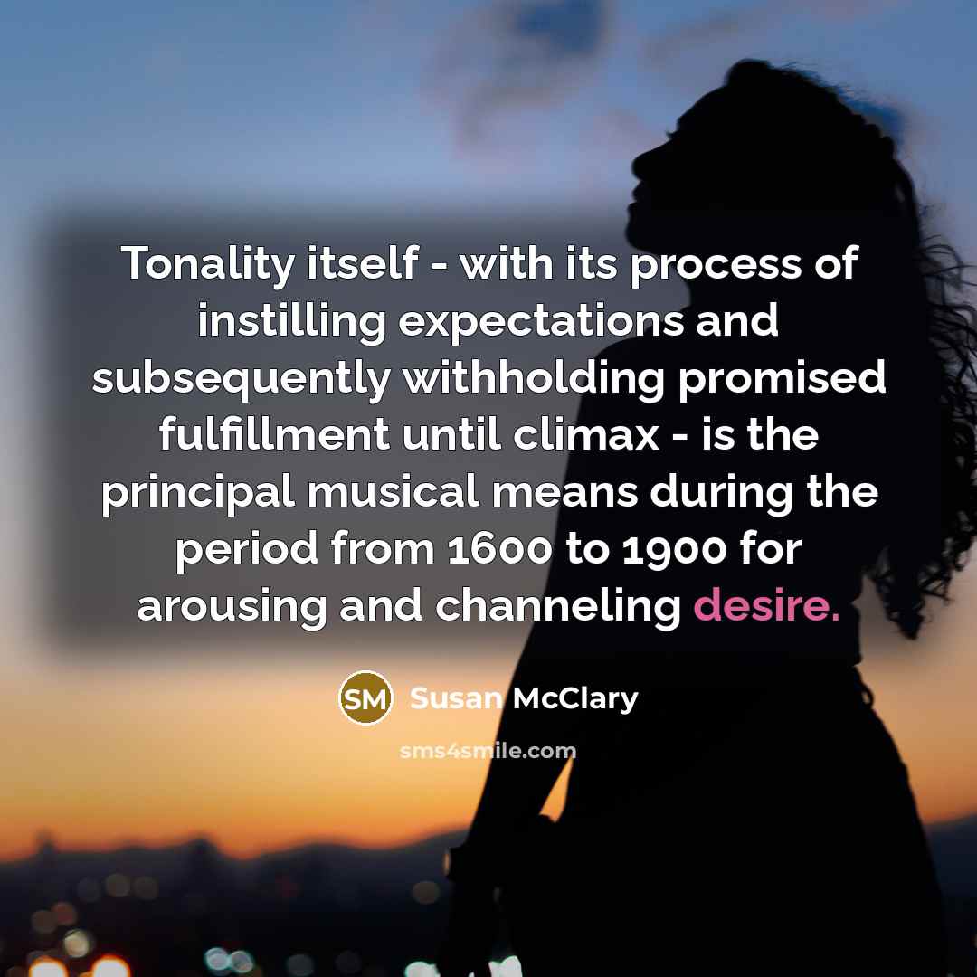 “Tonality itself - with its process of instilling expectations and subsequently withholding promised fulfillment until climax - is the principal musical means during the period from 1600 to 1900 for arousing and channeling desire.” quote by Susan McClary