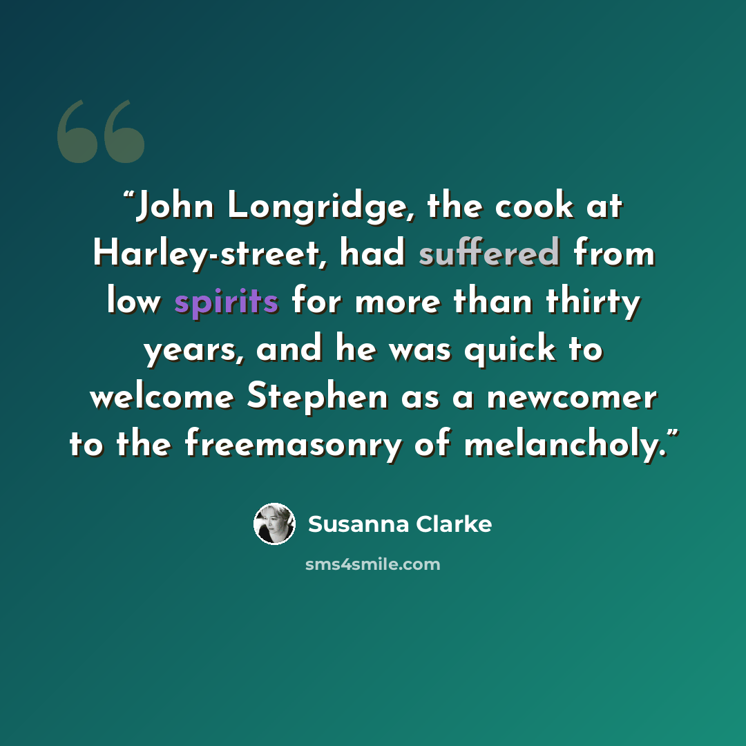 “John Longridge, the cook at Harley-street, had suffered from low spirits for more than thirty years, and he was quick to welcome Stephen as a newcomer to the freemasonry of melancholy.” quote by Susanna Clarke