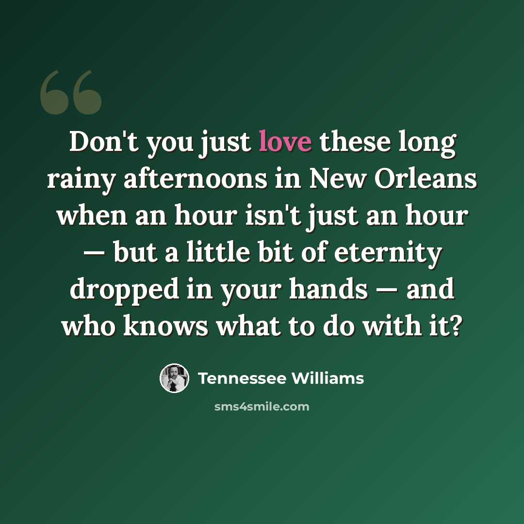 “Don't you just love these long rainy afternoons in New Orleans when an hour isn't just an hour — but a little bit of eternity dropped in your hands — and who knows what to do with it?” quote by Tennessee Williams