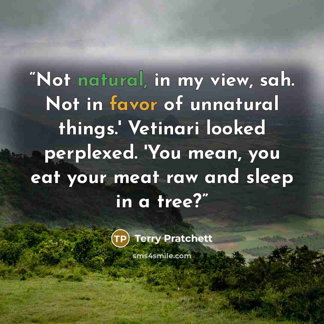 “Not natural, in my view, sah. Not in favor of unnatural things.' Vetinari looked perplexed. 'You mean, you eat your meat raw and sleep in a tree?” quote by Terry Pratchett