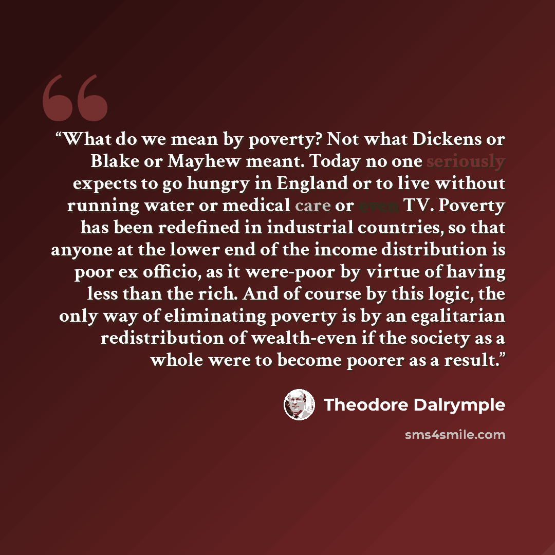 “What do we mean by poverty? Not what Dickens or Blake or Mayhew meant. Today no one seriously expects to go hungry in England or to live without running water or medical care or even TV. Poverty has been redefined in industrial countries, so that anyone at the lower end of the income distribution…” quote by Theodore Dalrymple