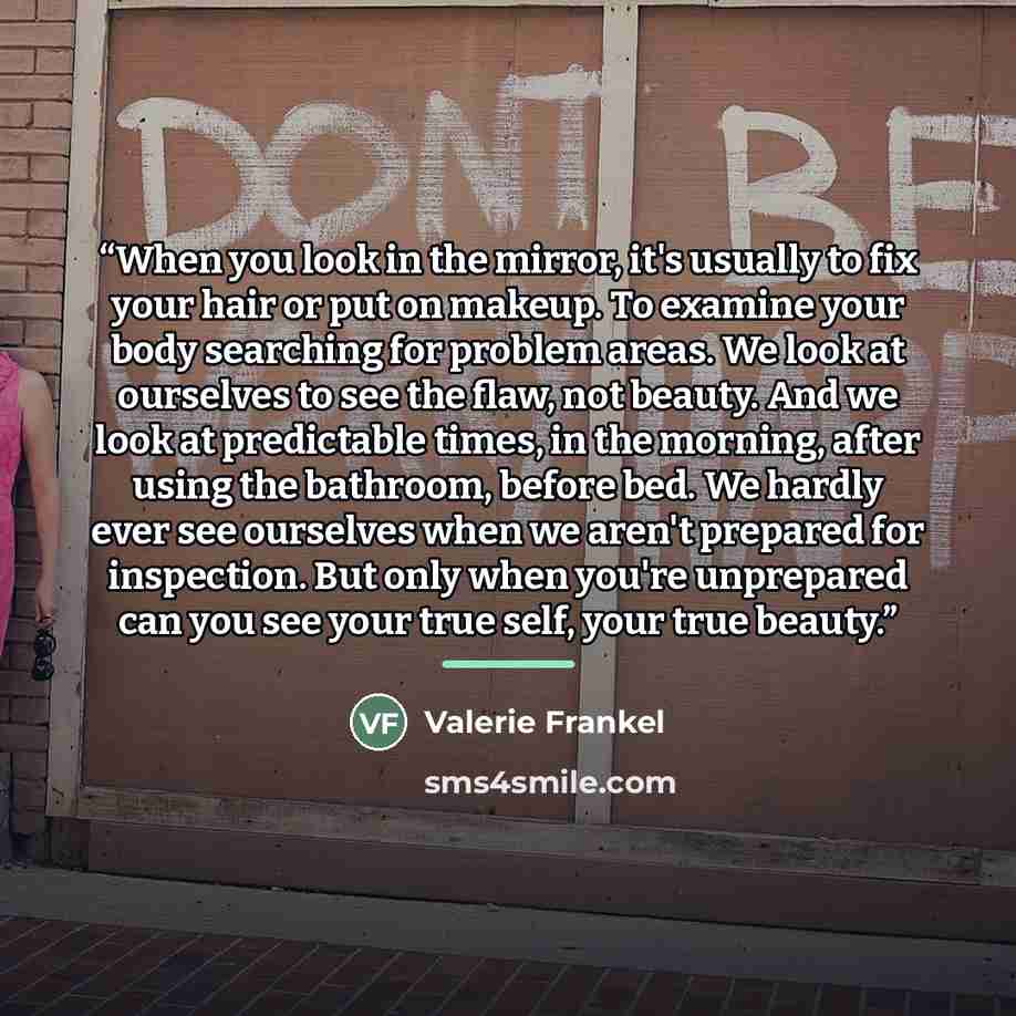 “When you look in the mirror, it's usually to fix your hair or put on makeup. To examine your body searching for problem areas. We look at ourselves to see the flaw, not beauty. And we look at predictable times, in the morning, after using the bathroom, before bed. We hardly ever see ourselves when…” quote by Valerie Frankel