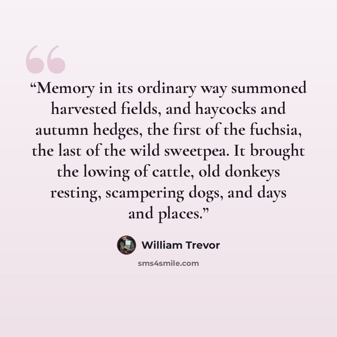 “Memory in its ordinary way summoned harvested fields, and haycocks and autumn hedges, the first of the fuchsia, the last of the wild sweetpea. It brought the lowing of cattle, old donkeys resting, scampering dogs, and days and places.” quote by William Trevor