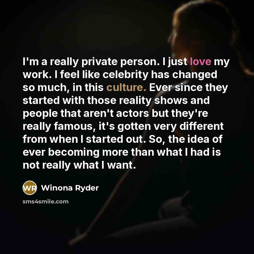 “I'm a really private person. I just love my work. I feel like celebrity has changed so much, in this culture. Ever since they started with those reality shows and people that aren't actors but they're really famous, it's gotten very different from when I started out. So, the idea of ever becoming…” quote by Winona Ryder