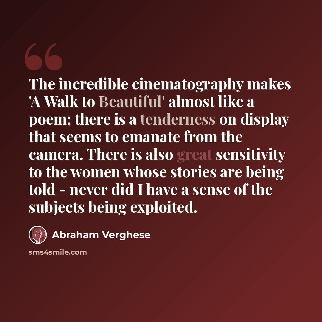 “The incredible cinematography makes 'A Walk to Beautiful' almost like a poem; there is a tenderness on display that seems to emanate from the camera. There is also great sensitivity to the women whose stories are being told - never did I have a sense of the subjects being exploited.” quote by Abraham Verghese