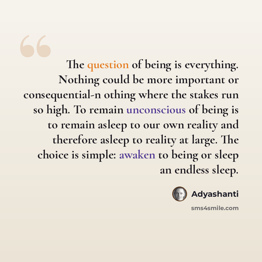 “The question of being is everything. Nothing could be more important or consequential-n othing where the stakes run so high. To remain unconscious of being is to remain asleep to our own reality and therefore asleep to reality at large. The choice is simple: awaken to being or sleep an endless…” quote by Adyashanti