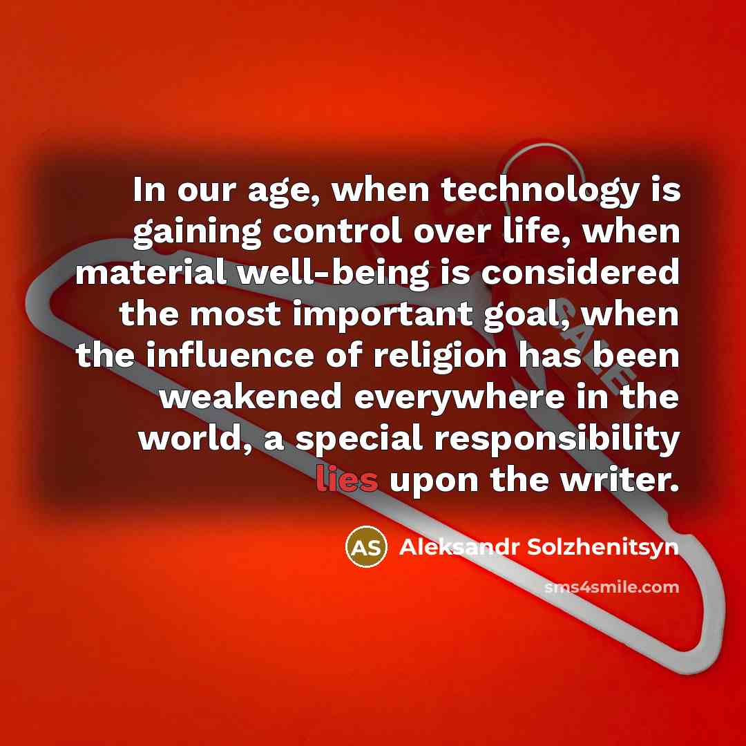 “In our age, when technology is gaining control over life, when material well-being is considered the most important goal, when the influence of religion has been weakened everywhere in the world, a special responsibility lies upon the writer.” quote by Aleksandr Solzhenitsyn