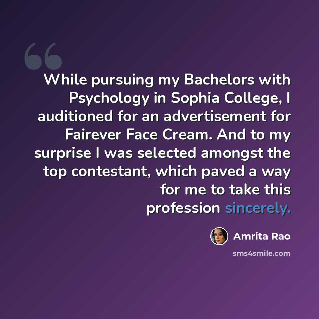 “While pursuing my Bachelors with Psychology in Sophia College, I auditioned for an advertisement for Fairever Face Cream. And to my surprise I was selected amongst the top contestant, which paved a way for me to take this profession sincerely.” quote by Amrita Rao