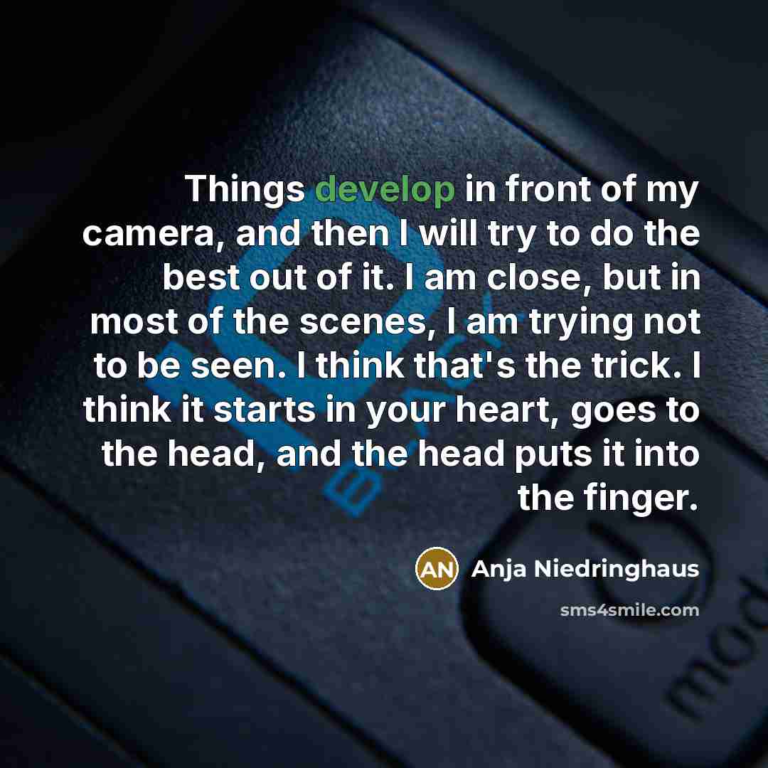 “Things develop in front of my camera, and then I will try to do the best out of it. I am close, but in most of the scenes, I am trying not to be seen. I think that's the trick. I think it starts in your heart, goes to the head, and the head puts it into the finger.” quote by Anja Niedringhaus