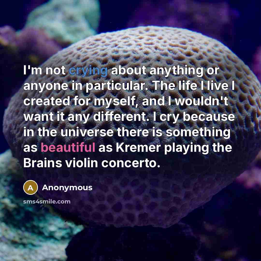 “I'm not crying about anything or anyone in particular. The life I live I created for myself, and I wouldn't want it any different. I cry because in the universe there is something as beautiful as Kremer playing the Brains violin concerto.” quote by Anonymous