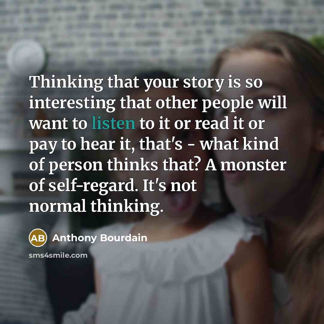 “Thinking that your story is so interesting that other people will want to listen to it or read it or pay to hear it, that's - what kind of person thinks that? A monster of self-regard. It's not normal thinking.” quote by Anthony Bourdain