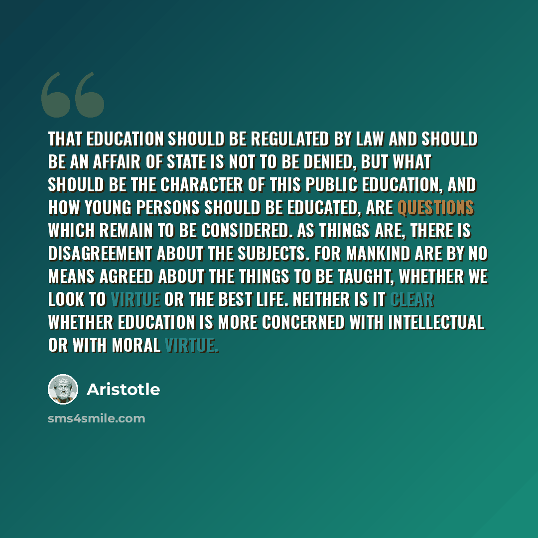 “That education should be regulated by law and should be an affair of state is not to be denied, but what should be the character of this public education, and how young persons should be educated, are questions which remain to be considered. As things are, there is disagreement about the subjects…” quote by Aristotle