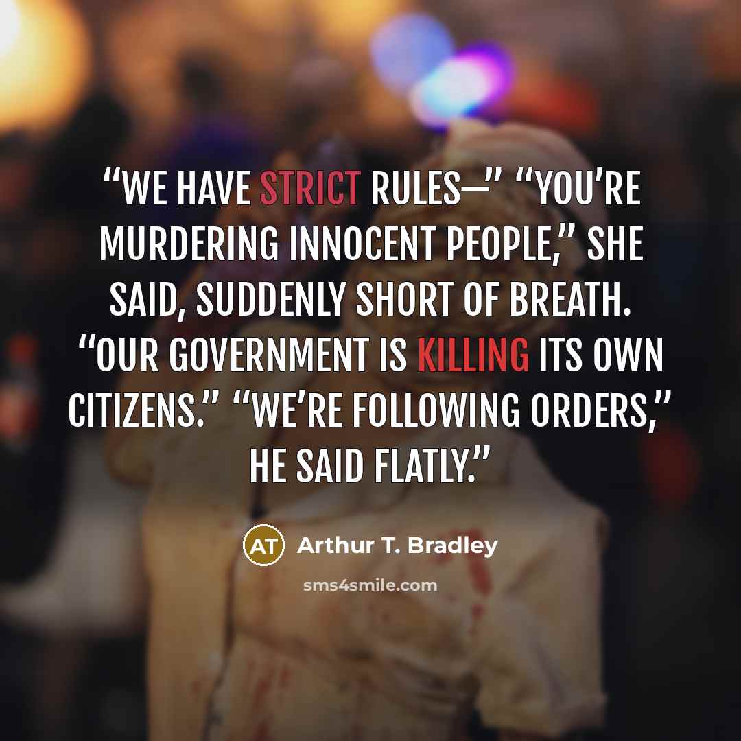 “We have strict rules—” “You’re murdering innocent people,” she said, suddenly short of breath. “Our government is killing its own citizens.” “We’re following orders,” he said flatly.” quote by Arthur T. Bradley