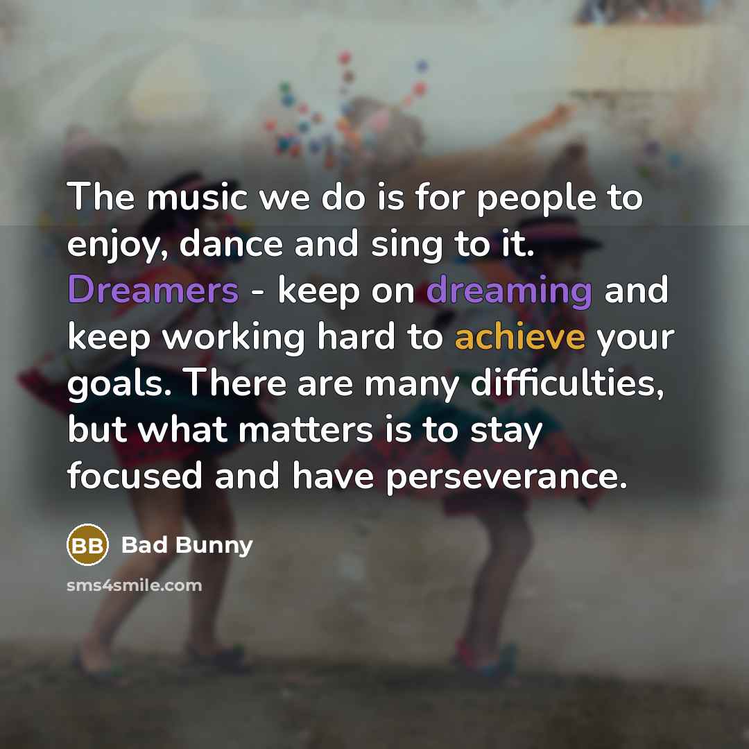 “The music we do is for people to enjoy, dance and sing to it. Dreamers - keep on dreaming and keep working hard to achieve your goals. There are many difficulties, but what matters is to stay focused and have perseverance.” quote by Bad Bunny
