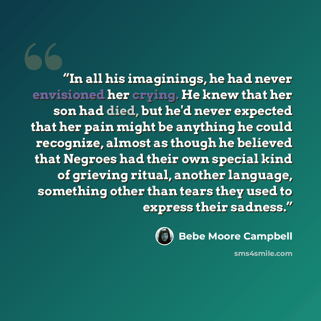 “In all his imaginings, he had never envisioned her crying. He knew that her son had died, but he'd never expected that her pain might be anything he could recognize, almost as though he believed that Negroes had their own special kind of grieving ritual, another language, something other than…” quote by Bebe Moore Campbell