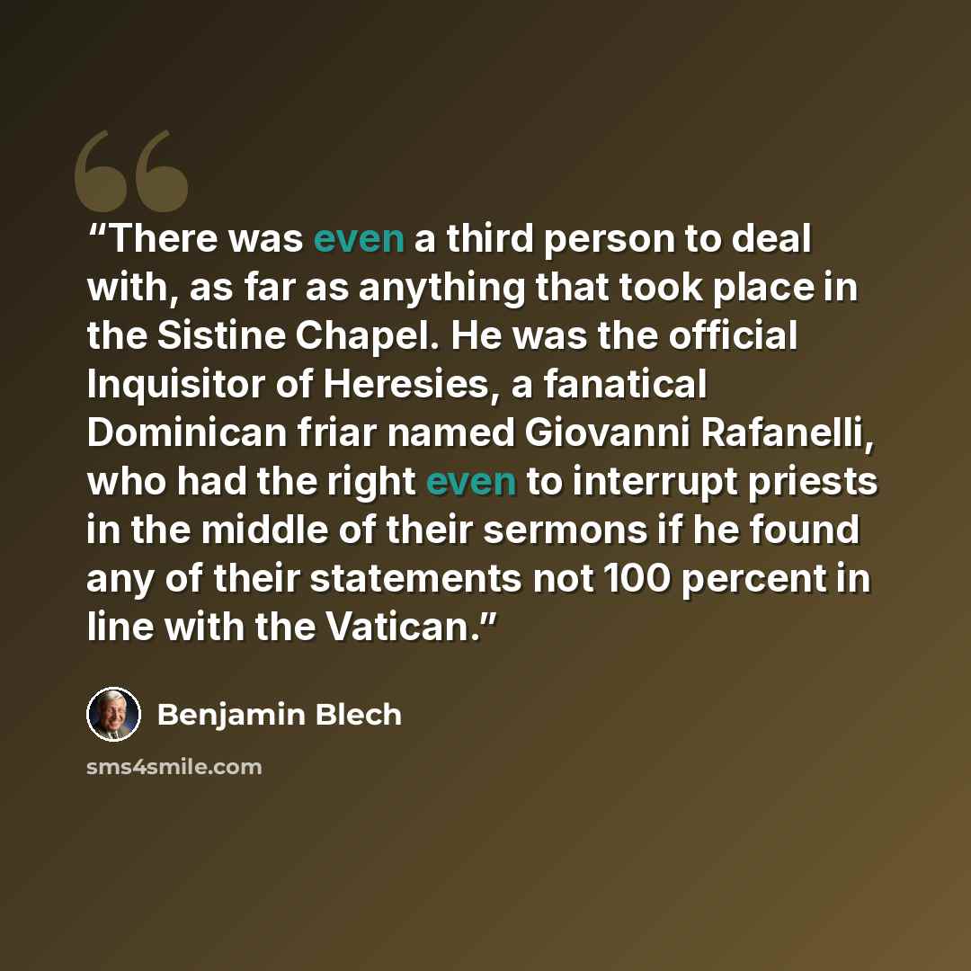 “There was even a third person to deal with, as far as anything that took place in the Sistine Chapel. He was the official Inquisitor of Heresies, a fanatical Dominican friar named Giovanni Rafanelli, who had the right even to interrupt priests in the middle of their sermons if he found any of…” quote by Benjamin Blech
