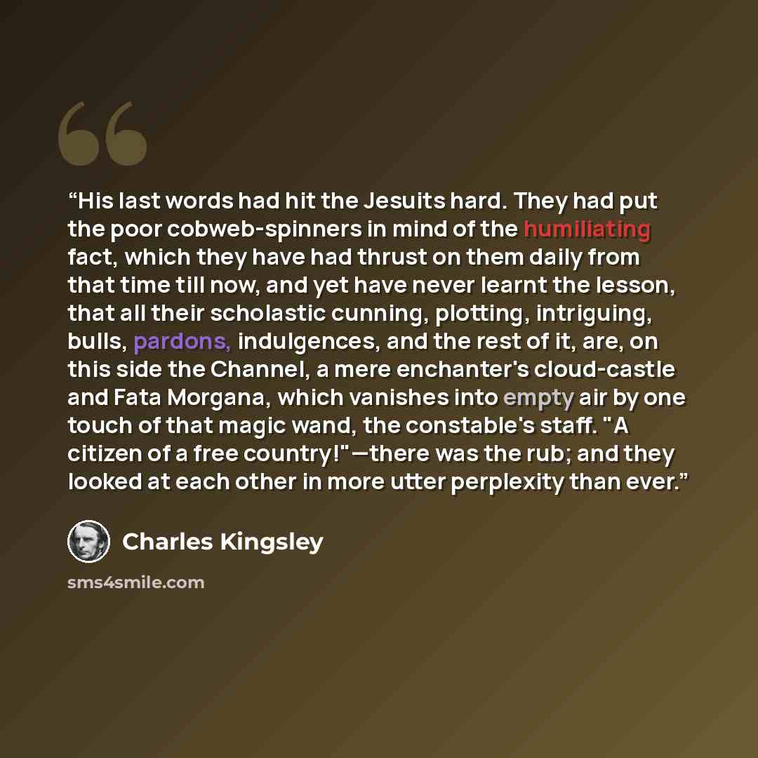 “His last words had hit the Jesuits hard. They had put the poor cobweb-spinners in mind of the humiliating fact, which they have had thrust on them daily from that time till now, and yet have never learnt the lesson, that all their scholastic cunning, plotting, intriguing, bulls, pardons…” quote by Charles Kingsley