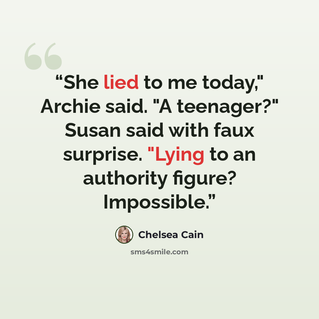 “She lied to me today," Archie said. "A teenager?" Susan said with faux surprise. "Lying to an authority figure? Impossible.” quote by Chelsea Cain