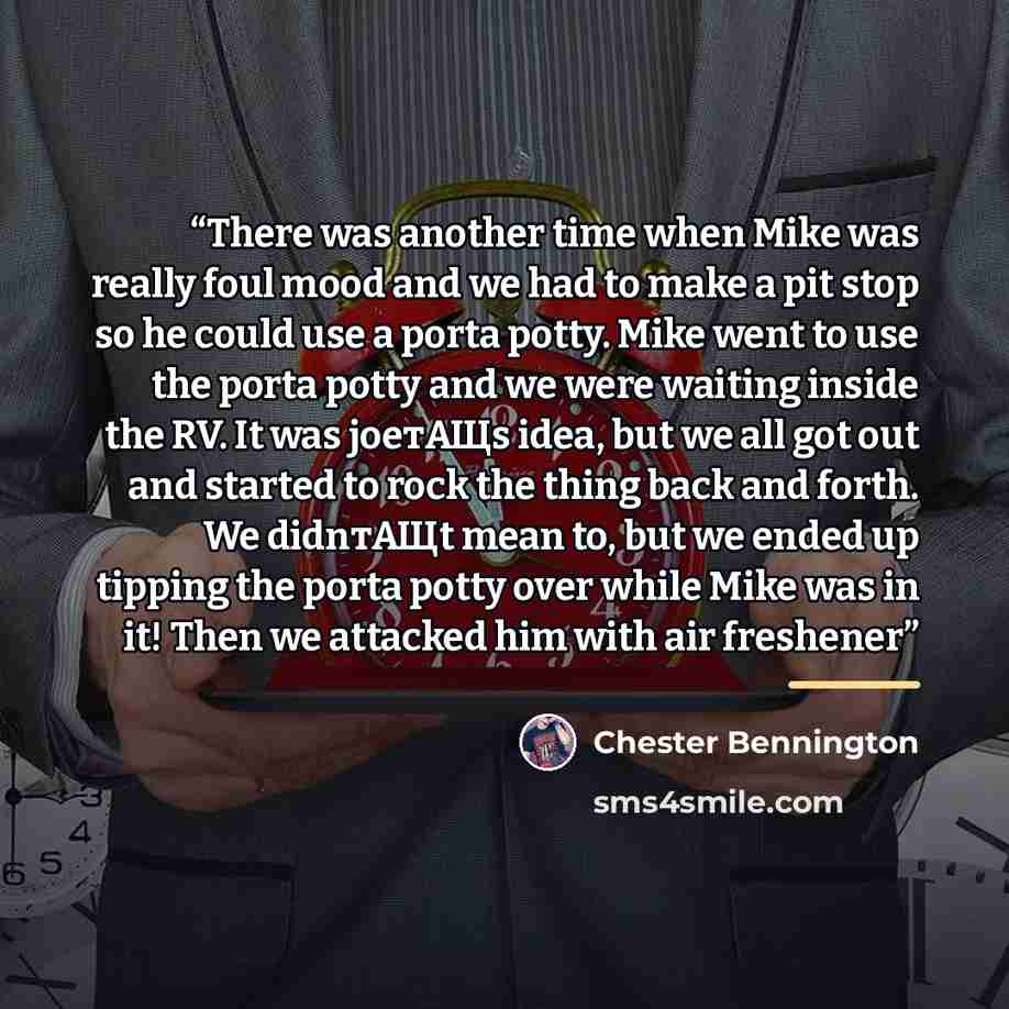 “There was another time when Mike was really foul mood and we had to make a pit stop so he could use a porta potty. Mike went to use the porta potty and we were waiting inside the RV. It was joeтАЩs idea, but we all got out and started to rock the thing back and forth. We didnтАЩt mean to, but we…” quote by Chester Bennington