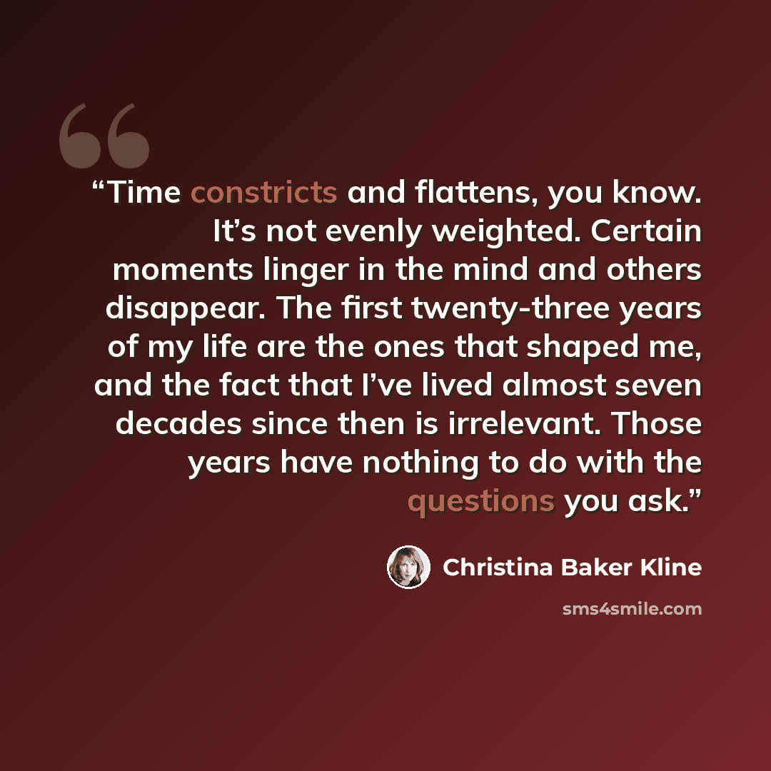 “Time constricts and flattens, you know. It’s not evenly weighted. Certain moments linger in the mind and others disappear. The first twenty-three years of my life are the ones that shaped me, and the fact that I’ve lived almost seven decades since then is irrelevant. Those years have nothing to do…” quote by Christina Baker Kline