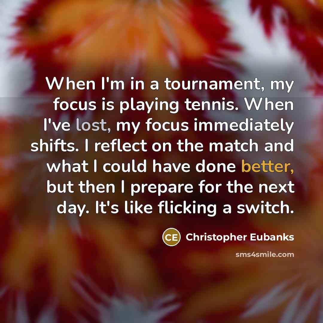 “When I'm in a tournament, my focus is playing tennis. When I've lost, my focus immediately shifts. I reflect on the match and what I could have done better, but then I prepare for the next day. It's like flicking a switch.” quote by Christopher Eubanks