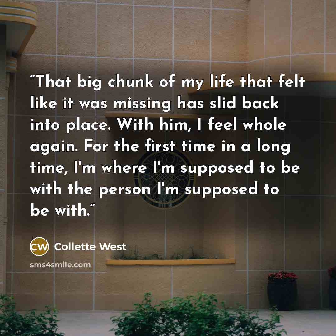 “That big chunk of my life that felt like it was missing has slid back into place. With him, I feel whole again. For the first time in a long time, I'm where I'm supposed to be with the person I'm supposed to be with.” quote by Collette West